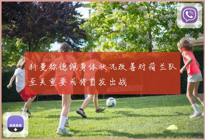科曼称德佩身体状况改善对荷兰队至关重要或将首发出战
