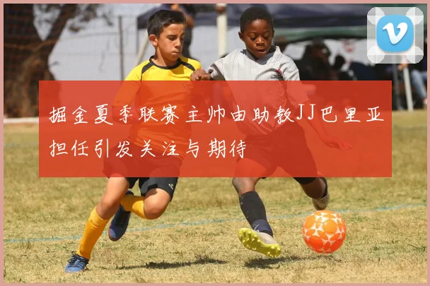 掘金夏季联赛主帅由助教JJ巴里亚担任引发关注与期待