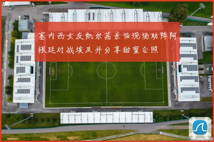 塞内西女友凯尔茜亲临现场助阵阿根廷对战埃及并分享甜蜜合照