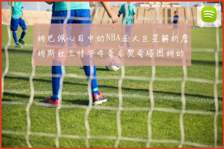 姆巴佩心目中的NBA五大巨星解析詹姆斯杜兰特字母哥东契奇塔图姆的独特魅力
