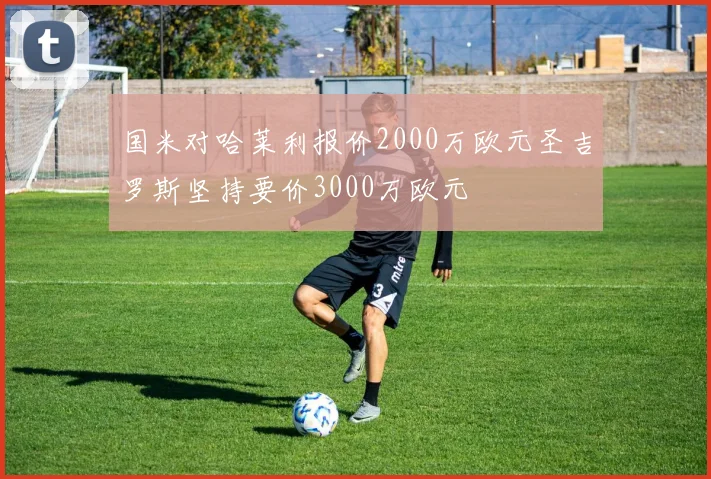国米对哈莱利报价2000万欧元圣吉罗斯坚持要价3000万欧元
