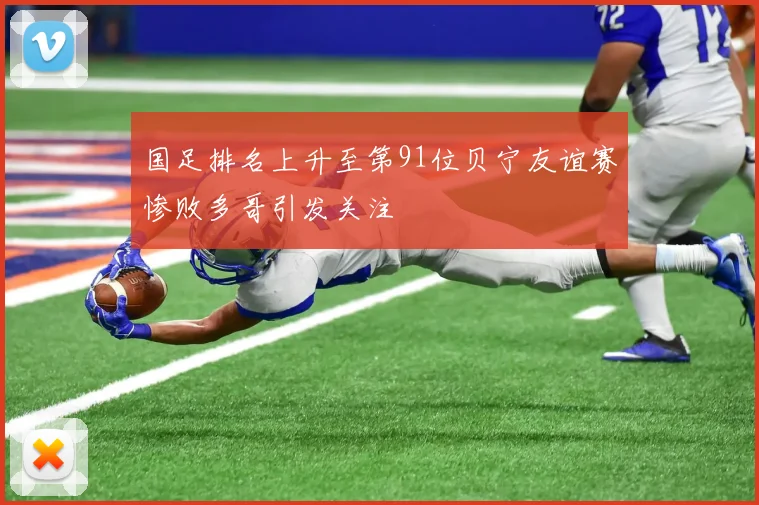 国足排名上升至第91位贝宁友谊赛惨败多哥引发关注