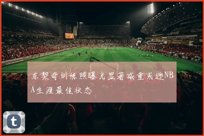 东契奇训练照曝光显著减重或迎NBA生涯最佳状态