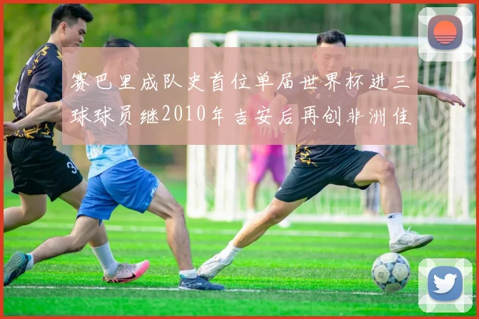 赛巴里成队史首位单届世界杯进三球球员继2010年吉安后再创非洲佳绩