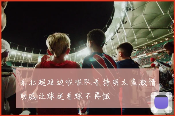 东北超延边啦啦队手持明太鱼激情助威让球迷看球不再饿