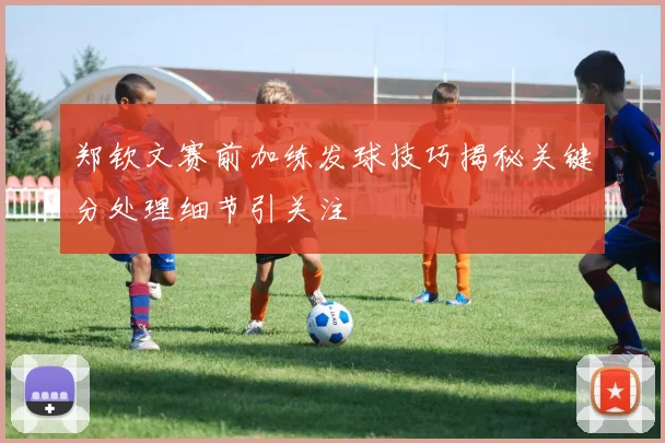 郑钦文赛前加练发球技巧揭秘关键分处理细节引关注