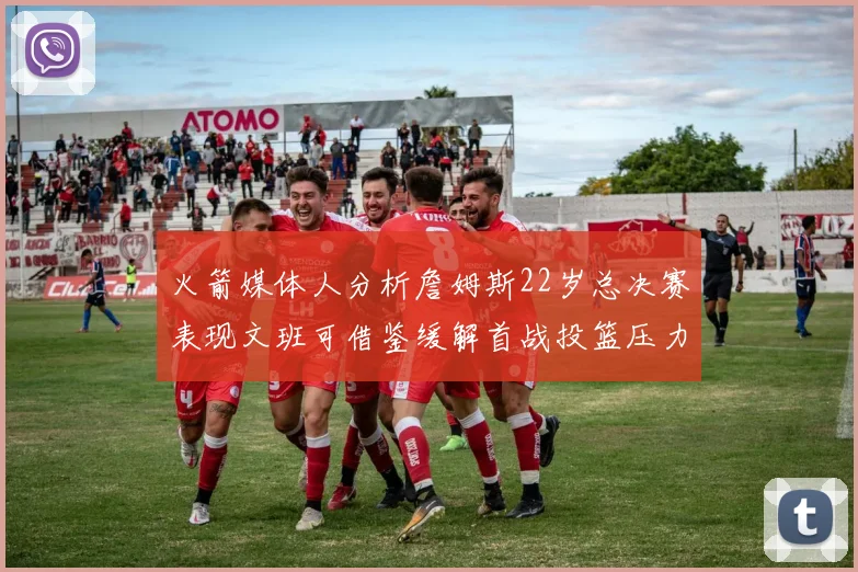 火箭媒体人分析詹姆斯22岁总决赛表现文班可借鉴缓解首战投篮压力