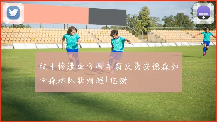 纽卡惨遭血亏两年前交易安德森如今森林队获利超1亿镑