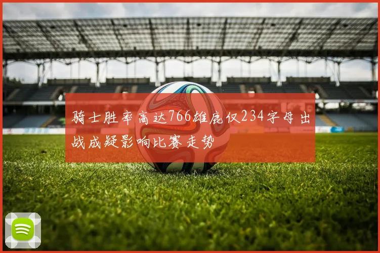 骑士胜率高达766雄鹿仅234字母出战成疑影响比赛走势