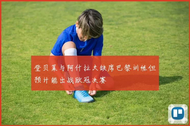 登贝莱与阿什拉夫缺席巴黎训练但预计能出战欧冠决赛