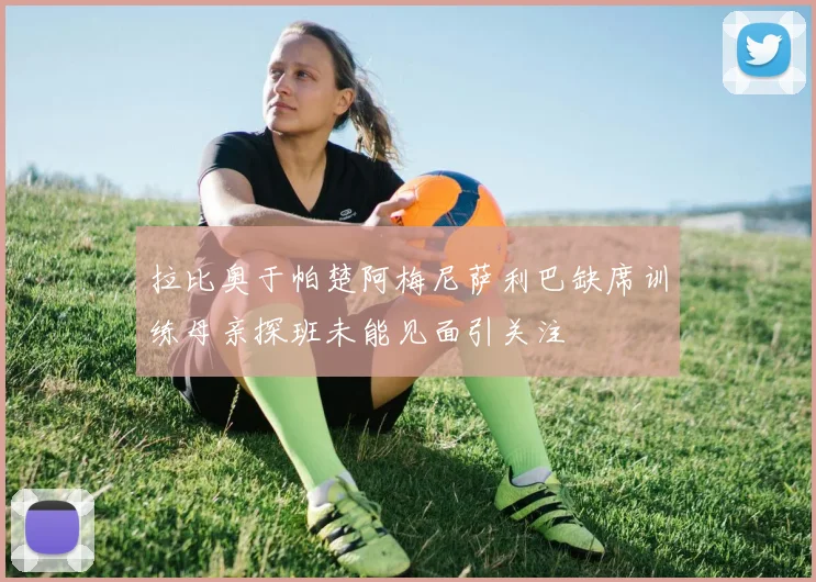 拉比奥于帕楚阿梅尼萨利巴缺席训练母亲探班未能见面引关注