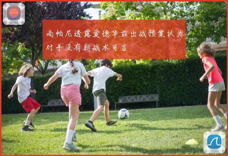 尚帕尼透露爱德华兹出战预案认为对手没有新战术可言