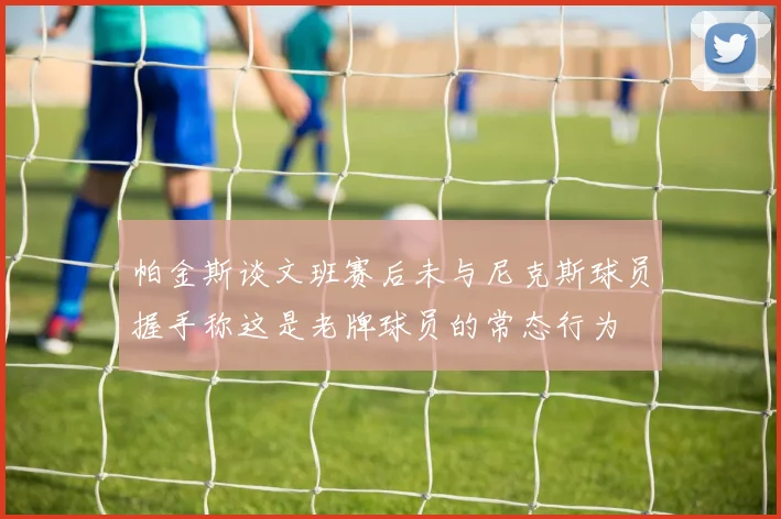 帕金斯谈文班赛后未与尼克斯球员握手称这是老牌球员的常态行为