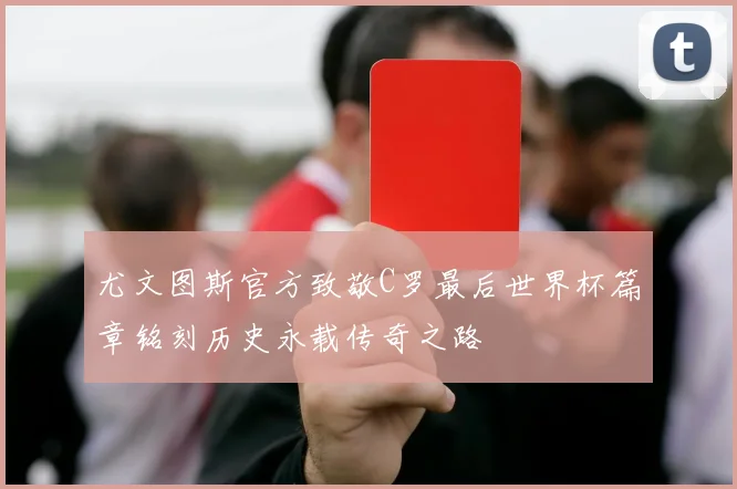 尤文图斯官方致敬C罗最后世界杯篇章铭刻历史永载传奇之路
