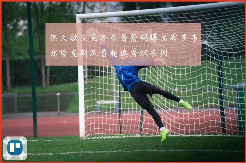 热火欲交易字母哥筹码曝光希罗韦尔哈克斯及首轮选秀权在列