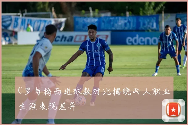 C罗与梅西进球数对比揭晓两人职业生涯表现差异
