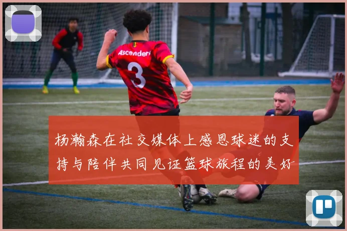 杨瀚森在社交媒体上感恩球迷的支持与陪伴共同见证篮球旅程的美好时刻