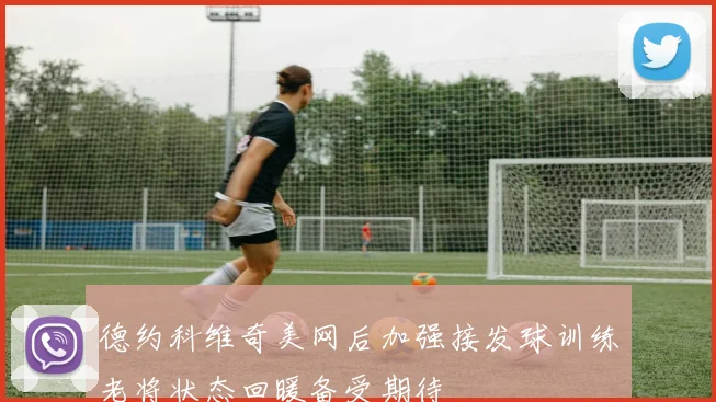 德约科维奇美网后加强接发球训练老将状态回暖备受期待