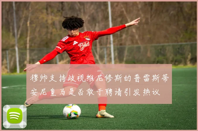 穆帅支持歧视维尼修斯的普雷斯蒂安尼皇马是否敢于聘请引发热议
