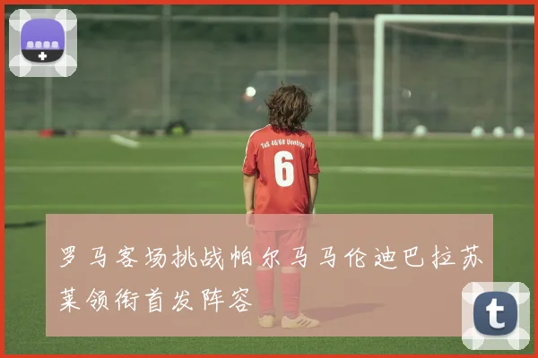 罗马客场挑战帕尔马马伦迪巴拉苏莱领衔首发阵容