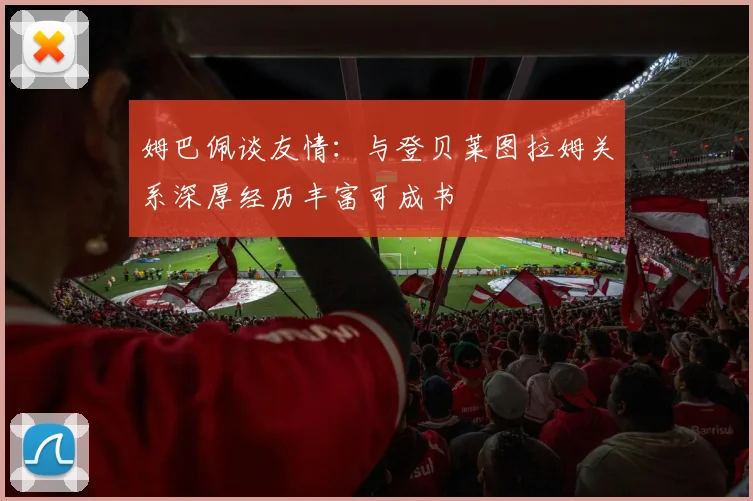 姆巴佩谈友情：与登贝莱图拉姆关系深厚经历丰富可成书