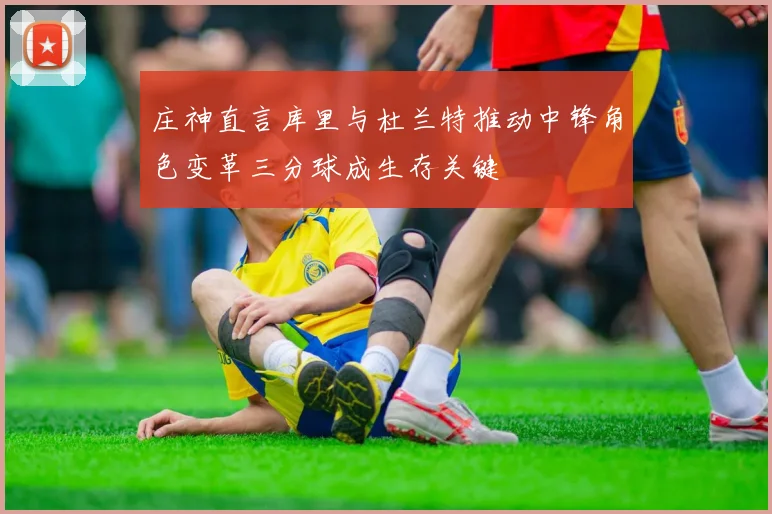 庄神直言库里与杜兰特推动中锋角色变革三分球成生存关键